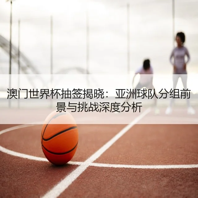 澳门世界杯抽签揭晓:亚洲球队分组前景与挑战深度分析